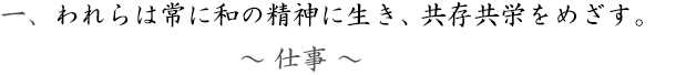 一、～仕事～われらは常に和の精神に生き、共存共栄をめざす。