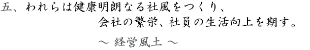 五、～経営風土～われらは健康明朗なる社風をつくり、会社の繁栄、社員の生活向上を期す。