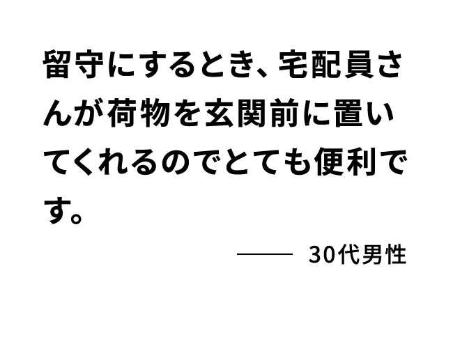 留守にするとき、宅配員さんが荷物を玄関前に置いてくれるのでとても便利です。