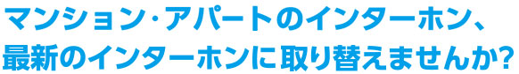 マンション・アパートのインターホン、最新のインターホンに取り替えませんか？