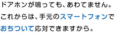 ドアホンが鳴っても、あわてません。これからは、手元のスマートフォンでおちついて応対できますから。