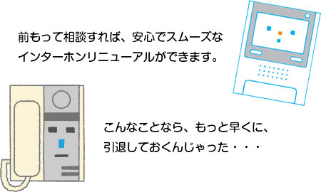 前もって相談すれば、安心でスムーズなインターホンリニューアルができます。こんなことなら、もっと早くに、引退しておくんじゃった・・・。