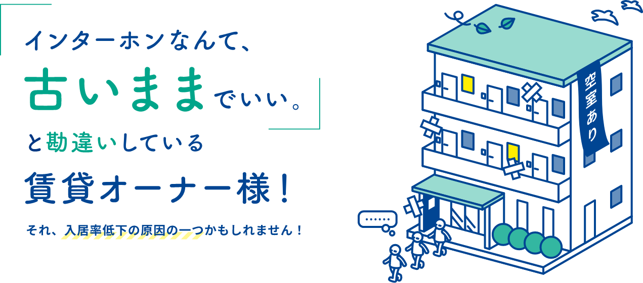 インターフォンなんて、古いままでいい。
								と勘違いしている
								賃貸オーナー様！
								それ、入居率低下の原因の一つかもしれません！