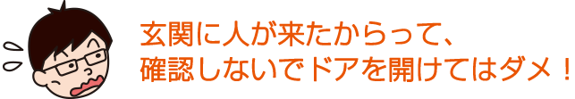 玄関に人が来たからって、確認しないでドアを開けてはダメ！