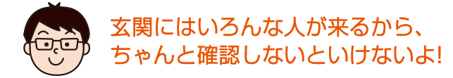 玄関にはいろんな人が来るから、ちゃんと確認しないといけないよ。