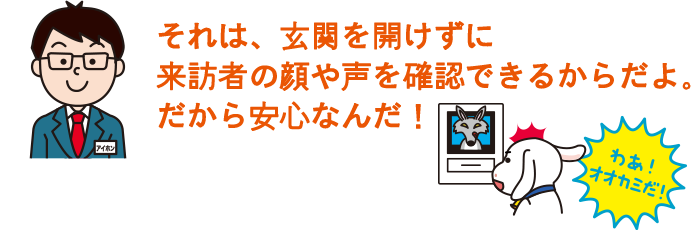 それは、玄関を開けずに来訪者の顔や声を確認できるからだよ。だから安心なんだ！