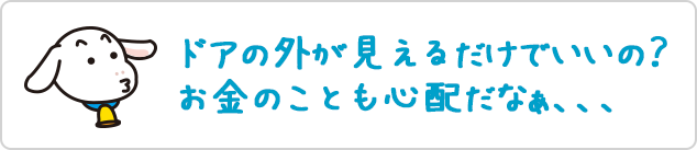 ドアの外が見えるだけでいいの？お金のことも心配だなぁ、、、