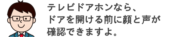 テレビドアホンなら、ドアを開ける前に顔と声が確認できますよ。