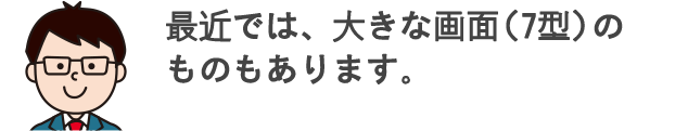 最近では、大きな画面（7型）のものもあります。