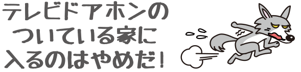 テレビドアホンのついている家に入るのはやめだ！