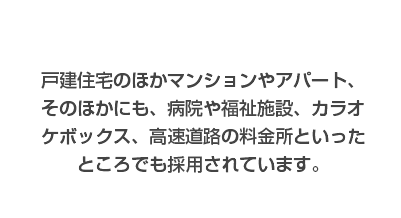 戸建住宅のほかマンションやアパート、そのほかにも、病院や福祉施設、カラオケボックス、高速道路といった所でも採用されています。