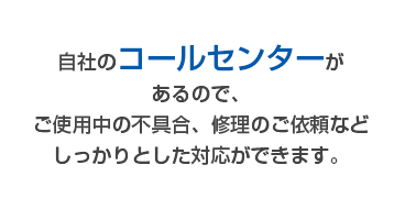 自社のコールセンターがあるので、ご使用中の不具合、修理のご依頼などしっかりとした対応ができます。